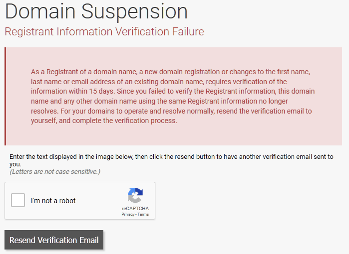 Domain Suspension Registrant Information Verification Failure  As a Registrant of a domain name, a new domain registration or changes to the first name, last name or email address of an existing domain name, requires verification of the information within 15 days. Since you failed to verify the Registrant information, this domain name and any other domain name using the same Registrant information no longer resolves. For your domains to operate and resolve normally, resend the verification email to yourself, and complete the verification process.